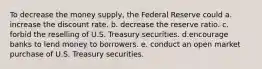 To decrease the money supply, the Federal Reserve could a. increase the discount rate. b. decrease the reserve ratio. c. forbid the reselling of U.S. Treasury securities. d.encourage banks to lend money to borrowers. e. conduct an open market purchase of U.S. Treasury securities.