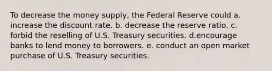 To decrease the money supply, the Federal Reserve could a. increase the discount rate. b. decrease the reserve ratio. c. forbid the reselling of U.S. Treasury securities. d.encourage banks to lend money to borrowers. e. conduct an open market purchase of U.S. Treasury securities.