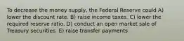 To decrease the money supply, the Federal Reserve could A) lower the discount rate. B) raise income taxes. C) lower the required reserve ratio. D) conduct an open market sale of Treasury securities. E) raise transfer payments