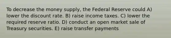 To decrease the money supply, the Federal Reserve could A) lower the discount rate. B) raise income taxes. C) lower the required reserve ratio. D) conduct an open market sale of Treasury securities. E) raise transfer payments