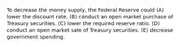 To decrease the money supply, the Federal Reserve could (A) lower the discount rate. (B) conduct an open market purchase of Treasury securities. (C) lower the required reserve ratio. (D) conduct an open market sale of Treasury securities. (E) decrease government spending.