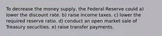 To decrease the money supply, the Federal Reserve could a) lower the discount rate. b) raise income taxes. c) lower the required reserve ratio. d) conduct an open market sale of Treasury securities. e) raise transfer payments.