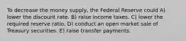 To decrease the money supply, the Federal Reserve could A) lower the discount rate. B) raise income taxes. C) lower the required reserve ratio. D) conduct an open market sale of Treasury securities. E) raise transfer payments.