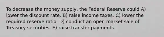 To decrease the money supply, the Federal Reserve could A) lower the discount rate. B) raise income taxes. C) lower the required reserve ratio. D) conduct an open market sale of Treasury securities. E) raise transfer payments.