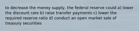 to decrease the money supply, the federal reserve could a) lower the discount rate b) raise transfer payments c) lower the required reserve ratio d) conduct an open market sale of treasury securities