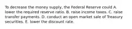 To decrease the money​ supply, the Federal Reserve could A. lower the required reserve ratio. B. raise income taxes. C. raise transfer payments. D. conduct an open market sale of Treasury securities. E. lower the discount rate.