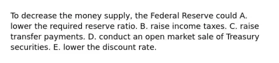 To decrease the money​ supply, the Federal Reserve could A. lower the required reserve ratio. B. raise income taxes. C. raise transfer payments. D. conduct an open market sale of Treasury securities. E. lower the discount rate.