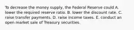 To decrease the money​ supply, the Federal Reserve could A. lower the required reserve ratio. B. lower the discount rate. C. raise transfer payments. D. raise income taxes. E. conduct an open market sale of Treasury securities.