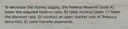 To decrease the money supply, the Federal Reserve could A) lower the required reserve ratio. B) raise income taxes. C) lower the discount rate. D) conduct an open market sale of Treasury securities. E) raise transfer payments.