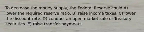 To decrease the money supply, the Federal Reserve could A) lower the required reserve ratio. B) raise income taxes. C) lower the discount rate. D) conduct an open market sale of Treasury securities. E) raise transfer payments.