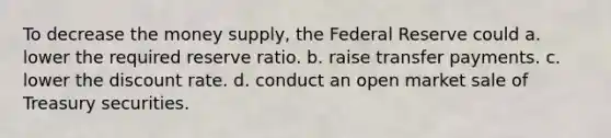 To decrease the money supply, the Federal Reserve could a. lower the required reserve ratio. b. raise transfer payments. c. lower the discount rate. d. conduct an open market sale of Treasury securities.