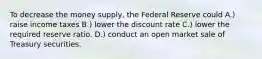 To decrease the money supply, the Federal Reserve could A.) raise income taxes B.) lower the discount rate C.) lower the required reserve ratio. D.) conduct an open market sale of Treasury securities.