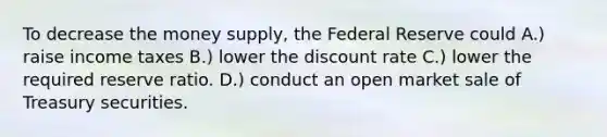 To decrease the money supply, the Federal Reserve could A.) raise income taxes B.) lower the discount rate C.) lower the required reserve ratio. D.) conduct an open market sale of Treasury securities.