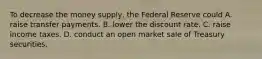 To decrease the money​ supply, the Federal Reserve could A. raise transfer payments. B. lower the discount rate. C. raise income taxes. D. conduct an open market sale of Treasury securities.