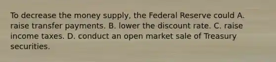 To decrease the money​ supply, the Federal Reserve could A. raise transfer payments. B. lower the discount rate. C. raise income taxes. D. conduct an open market sale of Treasury securities.