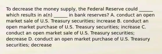 To decrease the money supply, the Federal Reserve could ______ which results in a(n) ______ in bank reserves? A. conduct an open market sale of U.S. Treasury securities; increase B. conduct an open market purchase of U.S. Treasury securities; increase C. conduct an open market sale of U.S. Treasury securities; decrease D. conduct an open market purchase of U.S. Treasury securities; decrease