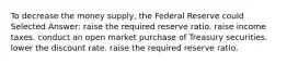 To decrease the money supply, the Federal Reserve could Selected Answer: raise the required reserve ratio. raise income taxes. conduct an open market purchase of Treasury securities. lower the discount rate. raise the required reserve ratio.