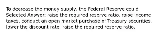 To decrease the money supply, the Federal Reserve could Selected Answer: raise the required reserve ratio. raise income taxes. conduct an open market purchase of Treasury securities. lower the discount rate. raise the required reserve ratio.