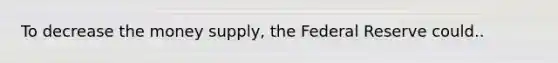 To decrease the money supply, the Federal Reserve could..