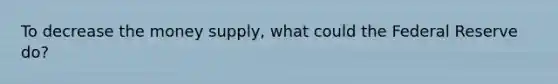 To decrease the money supply, what could the Federal Reserve do?