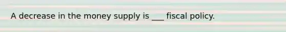 A decrease in the money supply is ___ fiscal policy.