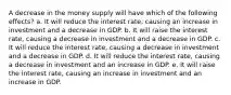 A decrease in the money supply will have which of the following effects? a. It will reduce the interest rate, causing an increase in investment and a decrease in GDP. b. It will raise the interest rate, causing a decrease in investment and a decrease in GDP. c. It will reduce the interest rate, causing a decrease in investment and a decrease in GDP. d. It will reduce the interest rate, causing a decrease in investment and an increase in GDP. e. It will raise the interest rate, causing an increase in investment and an increase in GDP.