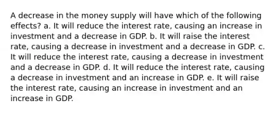 A decrease in the money supply will have which of the following effects? a. It will reduce the interest rate, causing an increase in investment and a decrease in GDP. b. It will raise the interest rate, causing a decrease in investment and a decrease in GDP. c. It will reduce the interest rate, causing a decrease in investment and a decrease in GDP. d. It will reduce the interest rate, causing a decrease in investment and an increase in GDP. e. It will raise the interest rate, causing an increase in investment and an increase in GDP.