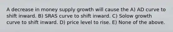 A decrease in money supply growth will cause the A) AD curve to shift inward. B) SRAS curve to shift inward. C) Solow growth curve to shift inward. D) price level to rise. E) None of the above.