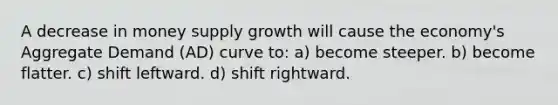 A decrease in money supply growth will cause the economy's Aggregate Demand (AD) curve to: a) become steeper. b) become flatter. c) shift leftward. d) shift rightward.