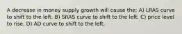 A decrease in money supply growth will cause the: A) LRAS curve to shift to the left. B) SRAS curve to shift to the left. C) price level to rise. D) AD curve to shift to the left.