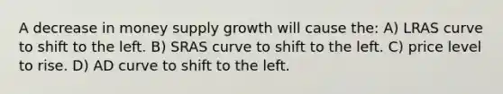 A decrease in money supply growth will cause the: A) LRAS curve to shift to the left. B) SRAS curve to shift to the left. C) price level to rise. D) AD curve to shift to the left.