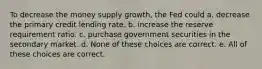 To decrease the money supply growth, the Fed could a. decrease the primary credit lending rate. b. increase the reserve requirement ratio. c. purchase government securities in the secondary market. d. None of these choices are correct. e. All of these choices are correct.