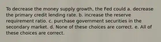 To decrease the money supply growth, the Fed could a. decrease the primary credit lending rate. b. increase the reserve requirement ratio. c. purchase government securities in the secondary market. d. None of these choices are correct. e. All of these choices are correct.