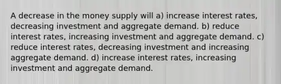 A decrease in the money supply will a) increase interest rates, decreasing investment and aggregate demand. b) reduce interest rates, increasing investment and aggregate demand. c) reduce interest rates, decreasing investment and increasing aggregate demand. d) increase interest rates, increasing investment and aggregate demand.