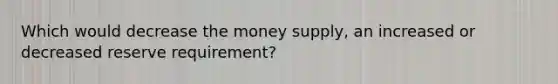 Which would decrease the money supply, an increased or decreased reserve requirement?