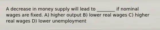 A decrease in money supply will lead to ________ if nominal wages are fixed. A) higher output B) lower real wages C) higher real wages D) lower unemployment