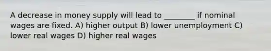 A decrease in money supply will lead to ________ if nominal wages are fixed. A) higher output B) lower unemployment C) lower real wages D) higher real wages