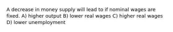 A decrease in money supply will lead to if nominal wages are fixed. A) higher output B) lower real wages C) higher real wages D) lower unemployment