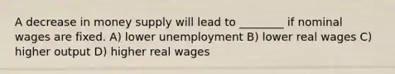 A decrease in money supply will lead to ________ if nominal wages are fixed. A) lower unemployment B) lower real wages C) higher output D) higher real wages