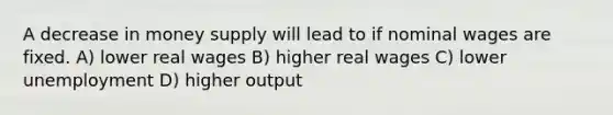 A decrease in money supply will lead to if nominal wages are fixed. A) lower real wages B) higher real wages C) lower unemployment D) higher output