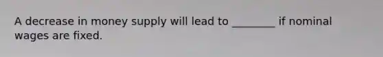 A decrease in money supply will lead to ________ if nominal wages are fixed.