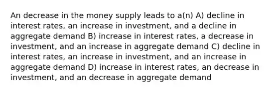 An decrease in the money supply leads to a(n) A) decline in interest rates, an increase in investment, and a decline in aggregate demand B) increase in interest rates, a decrease in investment, and an increase in aggregate demand C) decline in interest rates, an increase in investment, and an increase in aggregate demand D) increase in interest rates, an decrease in investment, and an decrease in aggregate demand