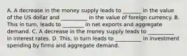 A. A decrease in the money supply leads to _______ in the value of the US dollar and __________ in the value of foreign currency. B. This in turn, leads to ________ in net exports and aggregate demand. C. A decrease in the money supply leads to __________ in interest rates. D. This, in turn leads to __________ in investment spending by firms and aggregate demand.