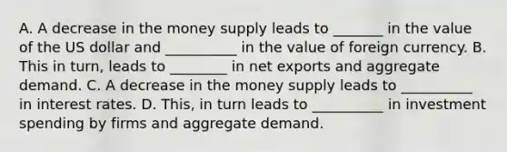 A. A decrease in the money supply leads to _______ in the value of the US dollar and __________ in the value of foreign currency. B. This in turn, leads to ________ in net exports and aggregate demand. C. A decrease in the money supply leads to __________ in interest rates. D. This, in turn leads to __________ in investment spending by firms and aggregate demand.