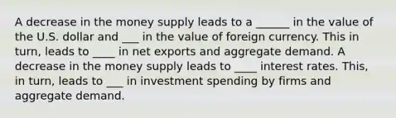 A decrease in the money supply leads to a ______ in the value of the U.S. dollar and ___ in the value of foreign currency. This in​ turn, leads to ____ in net exports and aggregate demand. A decrease in the money supply leads to ____ interest rates. ​This, in​ turn, leads to ___ in investment spending by firms and aggregate demand.