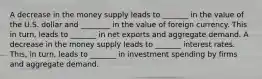 A decrease in the money supply leads to _______ in the value of the U.S. dollar and ________ in the value of foreign currency. This in​ turn, leads to _______ in net exports and aggregate demand. A decrease in the money supply leads to _______ interest rates. ​This, in​ turn, leads to _______ in investment spending by firms and aggregate demand.