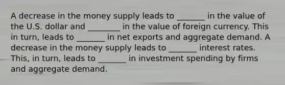 A decrease in the money supply leads to _______ in the value of the U.S. dollar and ________ in the value of foreign currency. This in​ turn, leads to _______ in net exports and aggregate demand. A decrease in the money supply leads to _______ interest rates. ​This, in​ turn, leads to _______ in investment spending by firms and aggregate demand.