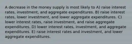 A decrease in the money supply is most likely to A) raise interest rates, investment, and aggregate expenditures. B) raise interest rates, lower investment, and lower aggregate expenditures. C) lower interest rates, raise investment, and raise aggregate expenditures. D) lower interest rates, investment, and aggregate expenditures. E) raise interest rates and investment, and lower aggregate expenditures.