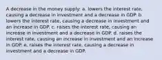 A decrease in the money supply: a. lowers the interest rate, causing a decrease in investment and a decrease in GDP. b. lowers the interest rate, causing a decrease in investment and an increase in GDP. c. raises the interest rate, causing an increase in investment and a decrease in GDP. d. raises the interest rate, causing an increase in investment and an increase in GDP. e. raises the interest rate, causing a decrease in investment and a decrease in GDP.