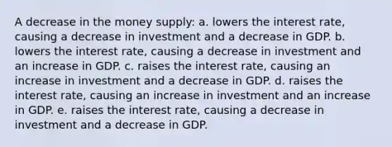 A decrease in the money supply: a. lowers the interest rate, causing a decrease in investment and a decrease in GDP. b. lowers the interest rate, causing a decrease in investment and an increase in GDP. c. raises the interest rate, causing an increase in investment and a decrease in GDP. d. raises the interest rate, causing an increase in investment and an increase in GDP. e. raises the interest rate, causing a decrease in investment and a decrease in GDP.